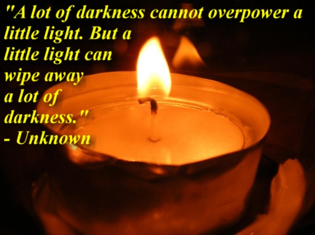 "A lot of darkness cannot overpower a little light. But a little light can wipe away a lot of darkness." - Unknown 