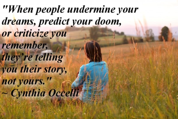  "When people undermine your dreams, predict your doom, or criticize you remember, they’re telling you their story, not yours." ~ Cynthia Occelli 